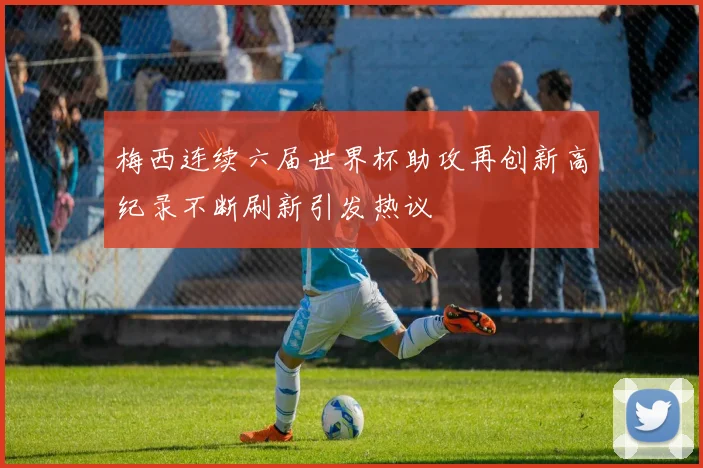 梅西连续六届世界杯助攻再创新高纪录不断刷新引发热议