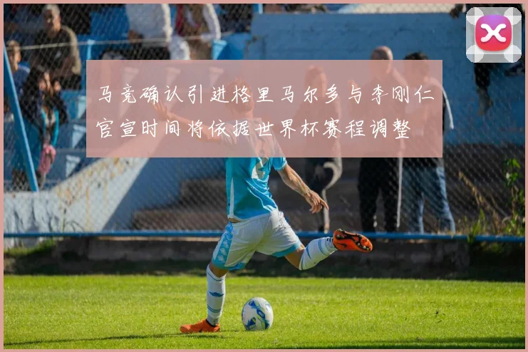 马竞确认引进格里马尔多与李刚仁官宣时间将依据世界杯赛程调整