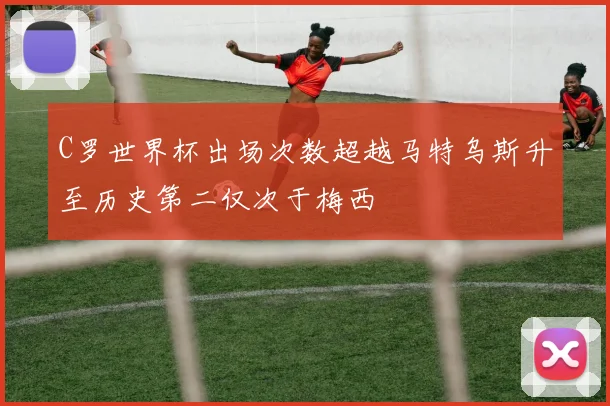 C罗世界杯出场次数超越马特乌斯升至历史第二仅次于梅西