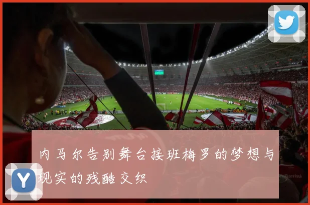 内马尔告别舞台接班梅罗的梦想与现实的残酷交织