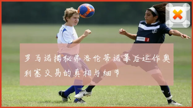 罗马诺揭秘弗洛伦蒂诺幕后运作奥利塞交易的真相与细节
