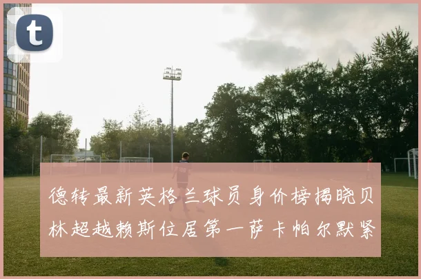 德转最新英格兰球员身价榜揭晓贝林超越赖斯位居第一萨卡帕尔默紧随其后