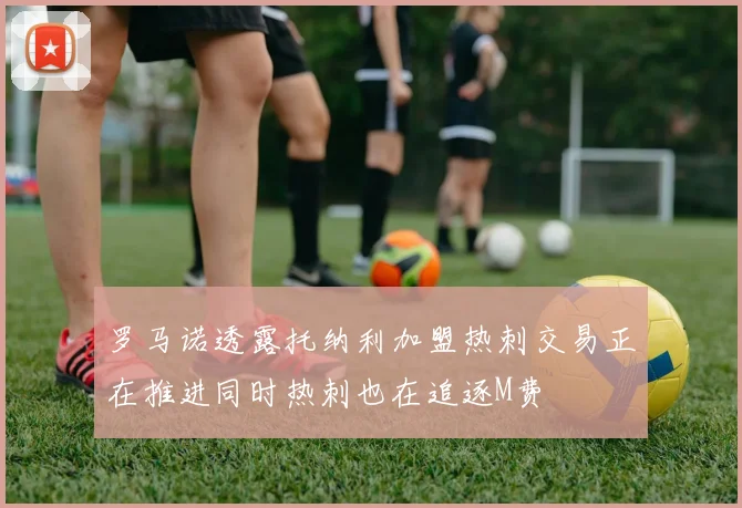 罗马诺透露托纳利加盟热刺交易正在推进同时热刺也在追逐M费