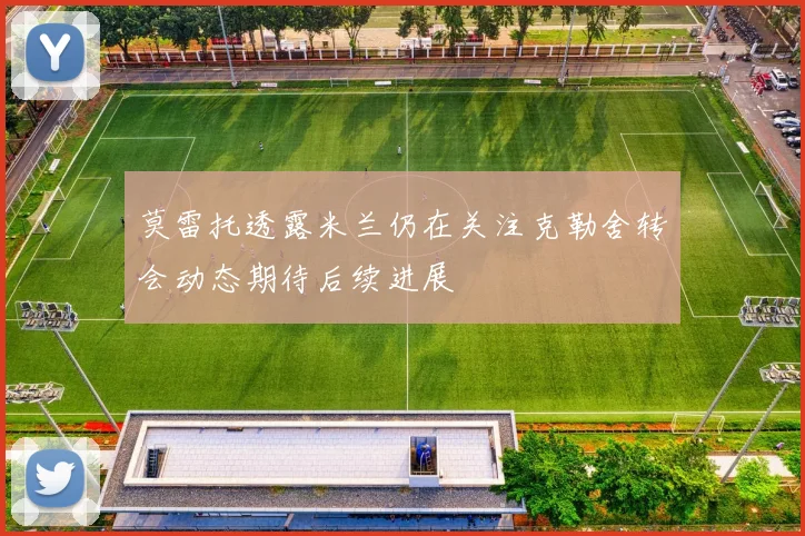 莫雷托透露米兰仍在关注克勒舍转会动态期待后续进展