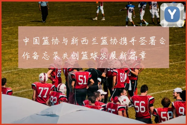 中国篮协与新西兰篮协携手签署合作备忘录共创篮球发展新篇章